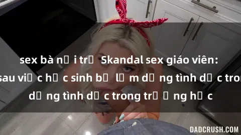 sex bà nội trợ Skandal sex giáo viên: Sự thật đằng sau việc học sinh bị lạm dụng tình dục trong trường học