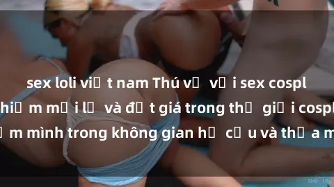 sex loli việt nam Thú vị với sex cosplay anime: Trải nghiệm mới lạ và đắt giá trong thế giới cosplay! Đắm mình trong không gian hư cấu và thỏa mãn niềm đam mê của bạn!