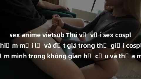 sex anime vietsub Thú vị với sex cosplay anime: Trải nghiệm mới lạ và đắt giá trong thế giới cosplay! Đắm mình trong không gian hư cấu và thỏa mãn niềm đam mê của bạn!