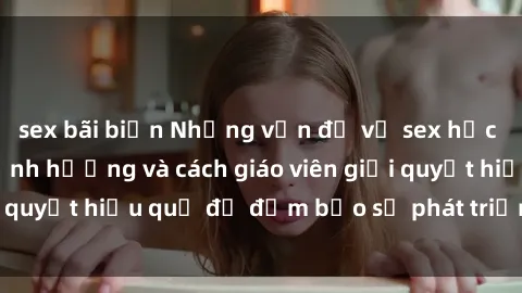 sex bãi biển Những vấn đề về sex học sinh: Các yếu tố ảnh hưởng và cách giáo viên giải quyết hiệu quả để đảm bảo sự phát triển toàn diện.