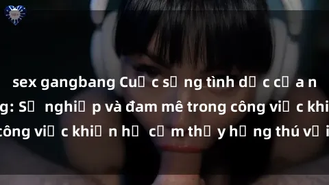 sex gangbang Cuộc sống tình dục của nhân viên văn phòng: Sự nghiệp và đam mê trong công việc khiến họ cảm thấy hứng thú với tình dục?