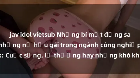 jav idol vietsub Những bí mật đằng sau cuộc sống của những nữ hầu gái trong ngành công nghiệp sex: Cuộc sống, lẽ thường hay những khó khăn mà họ phải đối mặt.