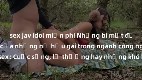 sex jav idol miễn phí Những bí mật đằng sau cuộc sống của những nữ hầu gái trong ngành công nghiệp sex: Cuộc sống, lẽ thường hay những khó khăn mà họ phải đối mặt.