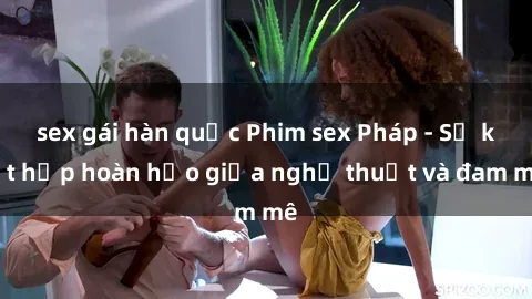 sex gái hàn quốc Phim sex Pháp - Sự kết hợp hoàn hảo giữa nghệ thuật và đam mê