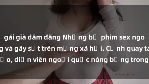 gái già dâm đãng Những bộ phim sex ngoại quốc nổi tiếng và gây sốt trên mạng xã hội. Cảnh quay táo bạo, diễn viên ngoại quốc nóng bỏng trong các tác phẩm đỉnh cao.