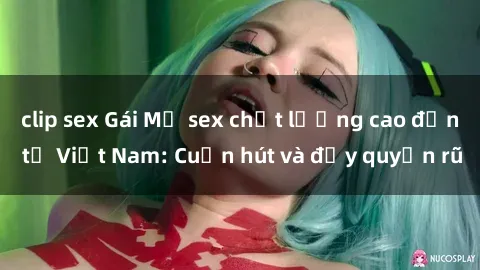 clip sex Gái Mỹ sex chất lượng cao đến từ Việt Nam: Cuốn hút và đầy quyến rũ