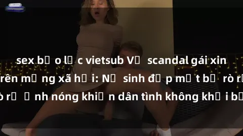 sex bạo lực vietsub Vụ scandal gái xinh lộ hàng gây sốt trên mạng xã hội: Nữ sinh đẹp mắt bị rò rỉ ảnh nóng khiến dân tình không khỏi bất ngờ và phẫn nộ!