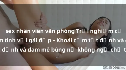 sex nhân viên văn phòng Trải nghiệm cực kỳ thú vị khi làm tình với gái đẹp - Khoái cảm tột đỉnh và đam mê bùng nổ không ngờ chỉ trong một đêm!
