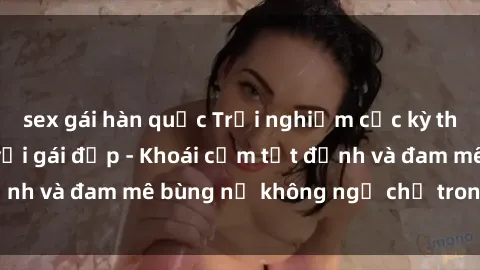 sex gái hàn quốc Trải nghiệm cực kỳ thú vị khi làm tình với gái đẹp - Khoái cảm tột đỉnh và đam mê bùng nổ không ngờ chỉ trong một đêm!
