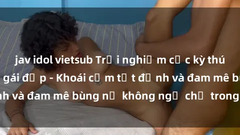 jav idol vietsub Trải nghiệm cực kỳ thú vị khi làm tình với gái đẹp - Khoái cảm tột đỉnh và đam mê bùng nổ không ngờ chỉ trong một đêm!