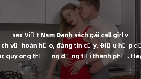 sex Việt Nam Danh sách gái call girl vip chất lượng, dịch vụ hoàn hảo, đáng tin cậy. Điều hấp dẫn cho các quý ông thượng đẳng tại thành phố. Hãy nhấc máy và đặt lịch ngay!