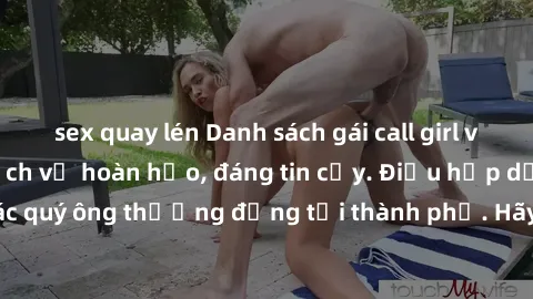 sex quay lén Danh sách gái call girl vip chất lượng, dịch vụ hoàn hảo, đáng tin cậy. Điều hấp dẫn cho các quý ông thượng đẳng tại thành phố. Hãy nhấc máy và đặt lịch ngay!