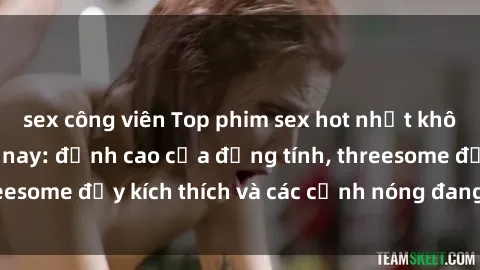sex công viên Top phim sex hot nhất không thể bỏ lỡ năm nay: đỉnh cao của đồng tính, threesome đầy kích thích và các cảnh nóng đang gây sốt!