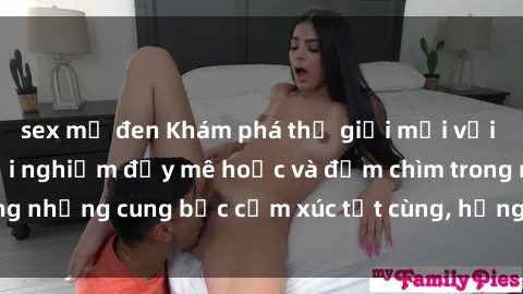 sex mỹ đen Khám phá thế giới mới với sex người lớn: trải nghiệm đầy mê hoặc và đắm chìm trong những cung bậc cảm xúc tột cùng, hứng khởi và cuốn hút.