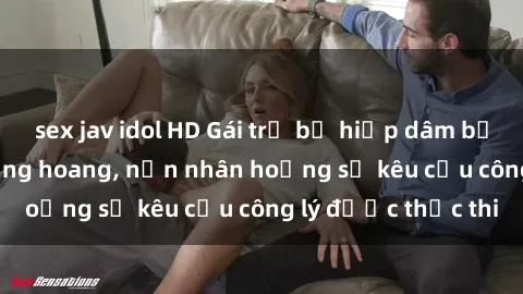 sex jav idol HD Gái trẻ bị hiếp dâm bạo lực trong khu rừng hoang, nạn nhân hoảng sợ kêu cầu công lý được thực thi