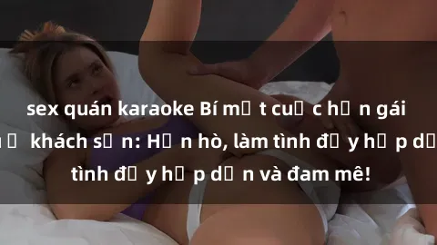 sex quán karaoke Bí mật cuộc hẹn gái Việt lần đầu ở khách sạn: Hẹn hò, làm tình đầy hấp dẫn và đam mê!