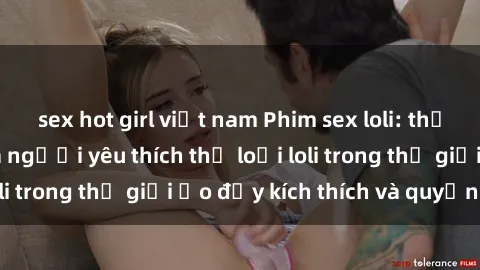 sex hot girl việt nam Phim sex loli: thỏa mãn đam mê của người yêu thích thể loại loli trong thế giới ảo đầy kích thích và quyến rũ.