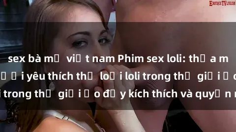 sex bà mẹ việt nam Phim sex loli: thỏa mãn đam mê của người yêu thích thể loại loli trong thế giới ảo đầy kích thích và quyến rũ.