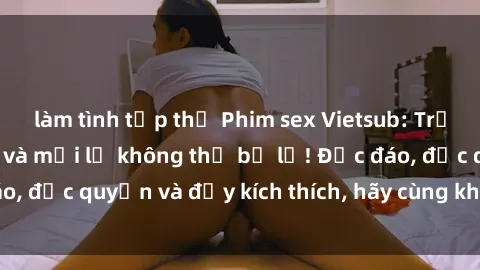 làm tình tập thể Phim sex Vietsub: Trải nghiệm hấp dẫn và mới lạ không thể bỏ lỡ! Độc đáo, độc quyền và đầy kích thích, hãy cùng khám phá ngay!