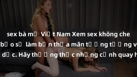 sex bà mẹ Việt Nam Xem sex không che HD miễn phí đảm bảo sẽ làm bạn thỏa mãn tưởng tượng và nhu cầu tình dục. Hãy thưởng thức những cảnh quay hấp dẫn và mãnh liệt ngay bây giờ!