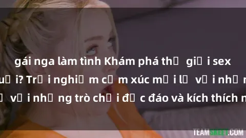 gái nga làm tình Khám phá thế giới sex trực tuyến: Hơn tuổi? Trải nghiệm cảm xúc mới lạ với những trò chơi độc đáo và kích thích người lớn