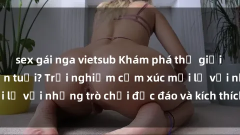 sex gái nga vietsub Khám phá thế giới sex trực tuyến: Hơn tuổi? Trải nghiệm cảm xúc mới lạ với những trò chơi độc đáo và kích thích người lớn