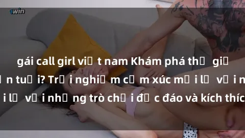 gái call girl việt nam Khám phá thế giới sex trực tuyến: Hơn tuổi? Trải nghiệm cảm xúc mới lạ với những trò chơi độc đáo và kích thích người lớn