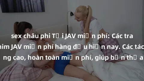 sex châu phi Tải JAV miễn phí: Các trang web cung cấp phim JAV miễn phí hàng đầu hiện nay. Các tác phẩm chất lượng cao, hoàn toàn miễn phí, giúp bạn thỏa mãn niềm đam mê mà không tốn kém.