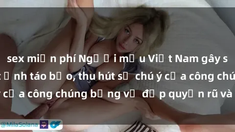 sex miễn phí Người mẫu Việt Nam gây sốt với loạt shoot ảnh táo bạo, thu hút sự chú ý của công chúng bằng vẻ đẹp quyến rũ và gợi cảm.