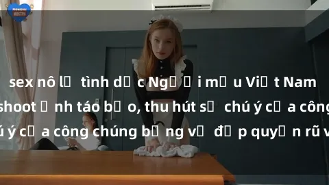 sex nô lệ tình dục Người mẫu Việt Nam gây sốt với loạt shoot ảnh táo bạo, thu hút sự chú ý của công chúng bằng vẻ đẹp quyến rũ và gợi cảm.