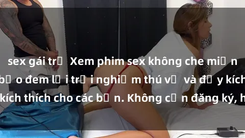 sex gái trẻ Xem phim sex không che miễn phí tại đây, đảm bảo đem lại trải nghiệm thú vị và đầy kích thích cho các bạn. Không cần đăng ký, hoàn toàn miễn phí.