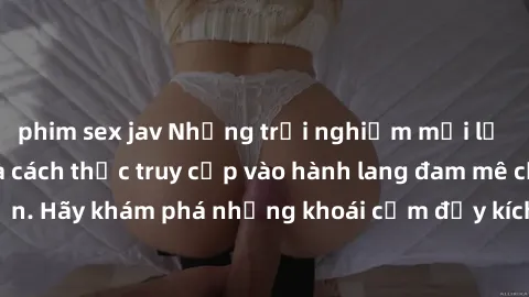 phim sex jav Những trải nghiệm mới lạ với sex tập thể và cách thức truy cập vào hành lang đam mê của bạn. Hãy khám phá những khoái cảm đầy kích thích với tập thể hấp dẫn!