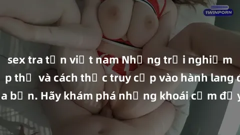 sex tra tấn việt nam Những trải nghiệm mới lạ với sex tập thể và cách thức truy cập vào hành lang đam mê của bạn. Hãy khám phá những khoái cảm đầy kích thích với tập thể hấp dẫn!