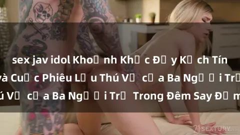 sex jav idol Khoảnh Khắc Đầy Kịch Tính: Sex  Việt Nam và Cuộc Phiêu Lưu Thú Vị của Ba Người Trẻ Trong Đêm Say Đắm