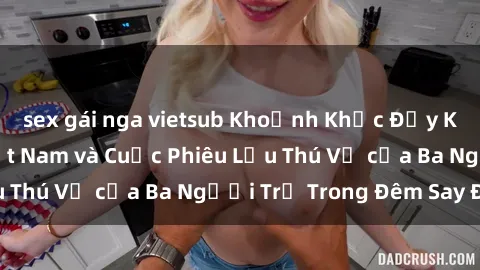 sex gái nga vietsub Khoảnh Khắc Đầy Kịch Tính: Sex  Việt Nam và Cuộc Phiêu Lưu Thú Vị của Ba Người Trẻ Trong Đêm Say Đắm