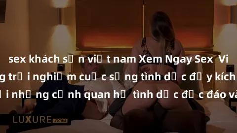 sex khách sạn việt nam Xem Ngay Sex  Vietsub Full HD - Cùng trải nghiệm cuộc sống tình dục đầy kích thích với những cảnh quan hệ tình dục độc đáo và mãnh liệt trong bộ phim này!