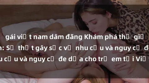 gái việt nam dâm đãng Khám phá thế giới sex loli Việt Nam: Sự thật gây sốc về nhu cầu và nguy cơ đe dọa cho trẻ em tại Việt Nam