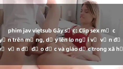 phim jav vietsub Gây sốc: Clip sex mẹ con Việt Nam lan truyền trên mạng, dấy lên lo ngại về vấn đề đạo đức và giáo dục trong xã hội hiện nay.