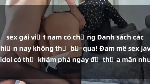 sex gái việt nam có chồng Danh sách các idol JAV hot nhất hiện nay không thể bỏ qua! Đam mê sex jav idol có thể khám phá ngay để thỏa mãn nhu cầu giải trí của mình!