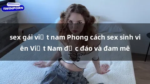 sex gái việt nam Phong cách sex sinh viên Việt Nam độc đáo và đam mê