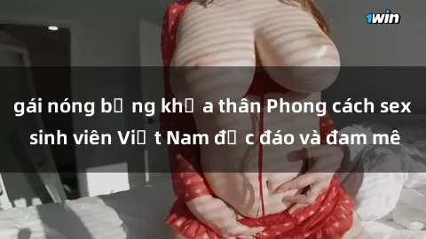 gái nóng bỏng khỏa thân Phong cách sex sinh viên Việt Nam độc đáo và đam mê